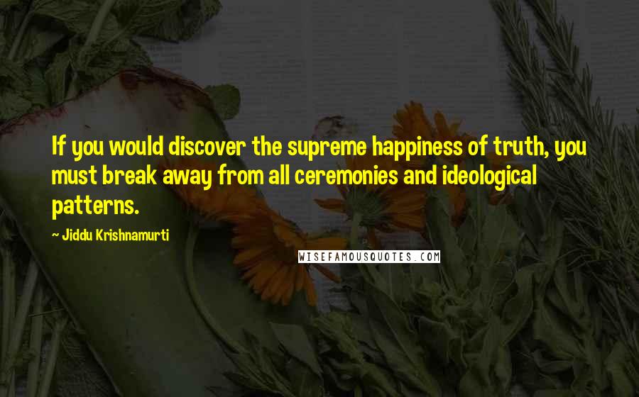 Jiddu Krishnamurti Quotes: If you would discover the supreme happiness of truth, you must break away from all ceremonies and ideological patterns.