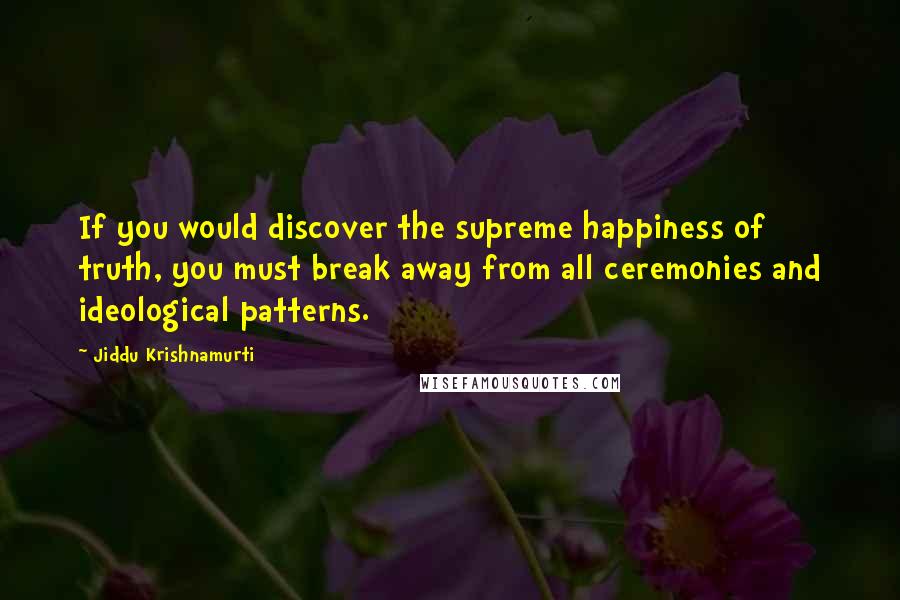 Jiddu Krishnamurti Quotes: If you would discover the supreme happiness of truth, you must break away from all ceremonies and ideological patterns.