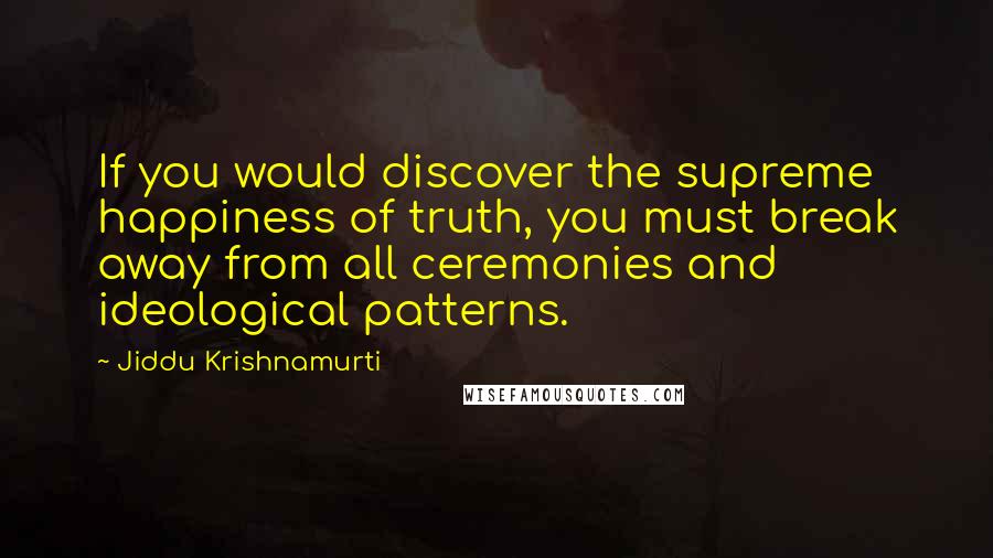 Jiddu Krishnamurti Quotes: If you would discover the supreme happiness of truth, you must break away from all ceremonies and ideological patterns.