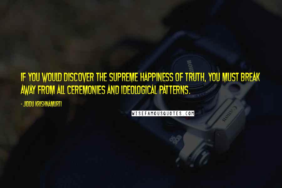 Jiddu Krishnamurti Quotes: If you would discover the supreme happiness of truth, you must break away from all ceremonies and ideological patterns.