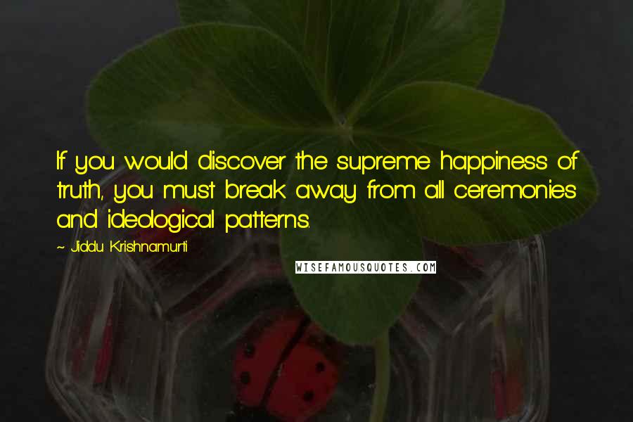 Jiddu Krishnamurti Quotes: If you would discover the supreme happiness of truth, you must break away from all ceremonies and ideological patterns.