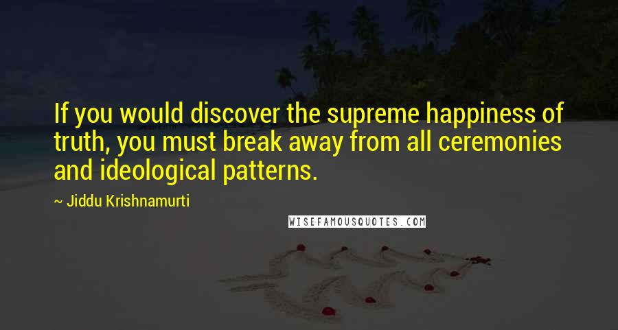 Jiddu Krishnamurti Quotes: If you would discover the supreme happiness of truth, you must break away from all ceremonies and ideological patterns.