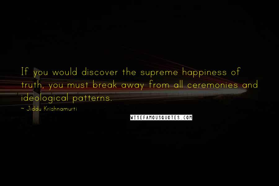 Jiddu Krishnamurti Quotes: If you would discover the supreme happiness of truth, you must break away from all ceremonies and ideological patterns.