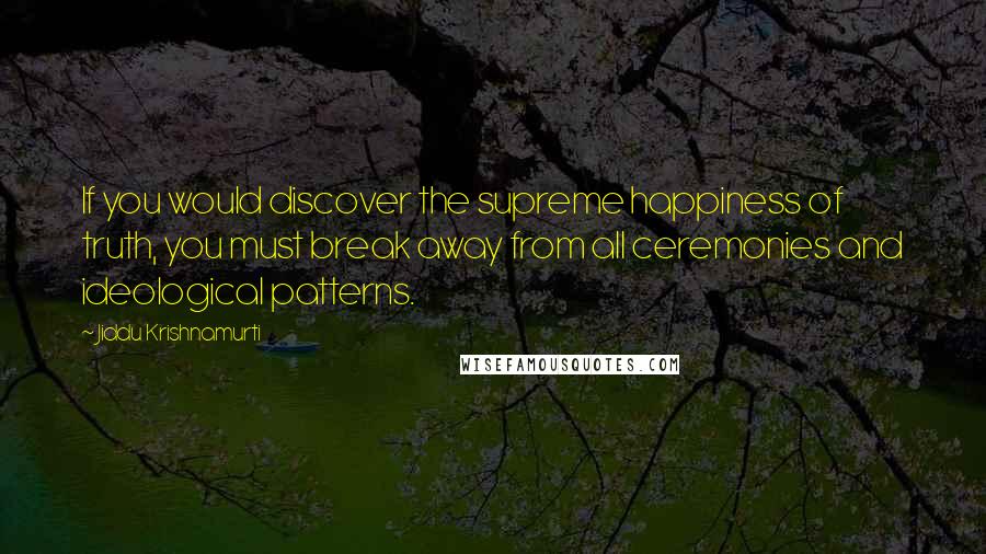 Jiddu Krishnamurti Quotes: If you would discover the supreme happiness of truth, you must break away from all ceremonies and ideological patterns.