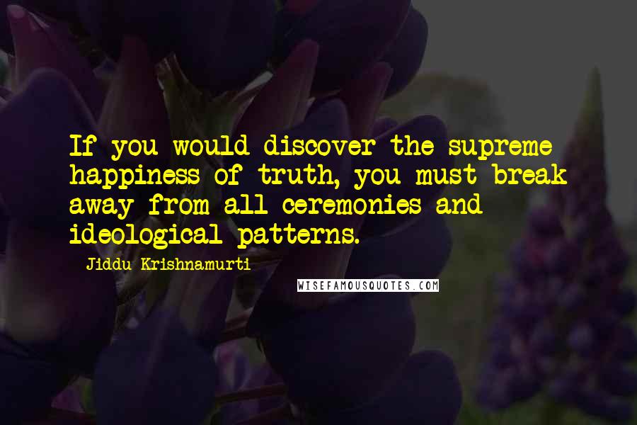 Jiddu Krishnamurti Quotes: If you would discover the supreme happiness of truth, you must break away from all ceremonies and ideological patterns.