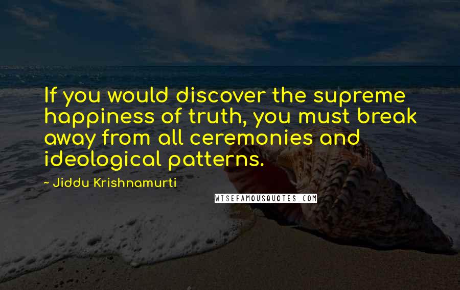 Jiddu Krishnamurti Quotes: If you would discover the supreme happiness of truth, you must break away from all ceremonies and ideological patterns.