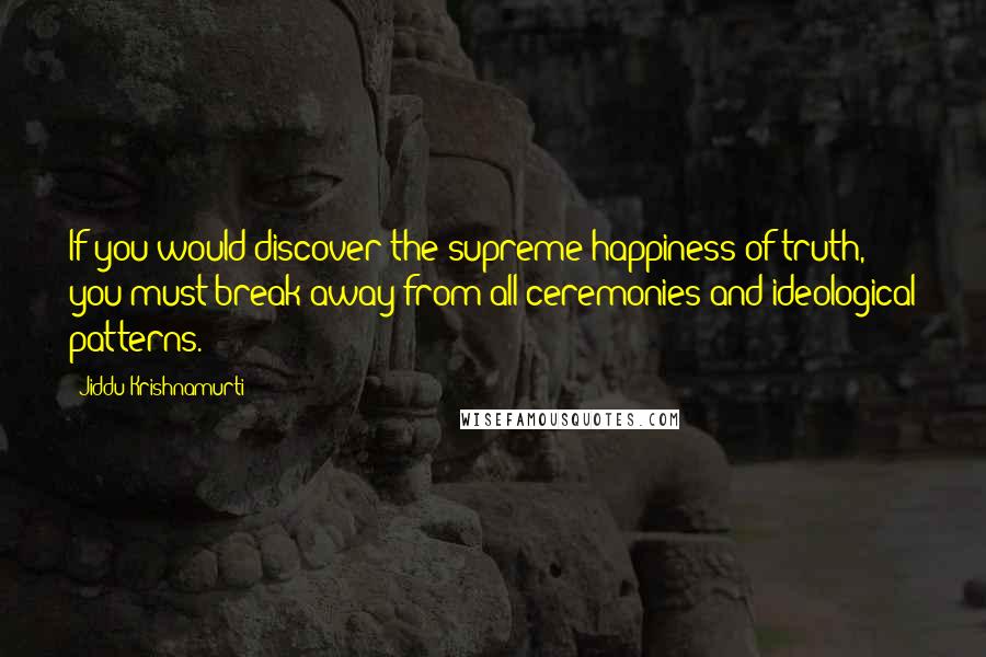 Jiddu Krishnamurti Quotes: If you would discover the supreme happiness of truth, you must break away from all ceremonies and ideological patterns.