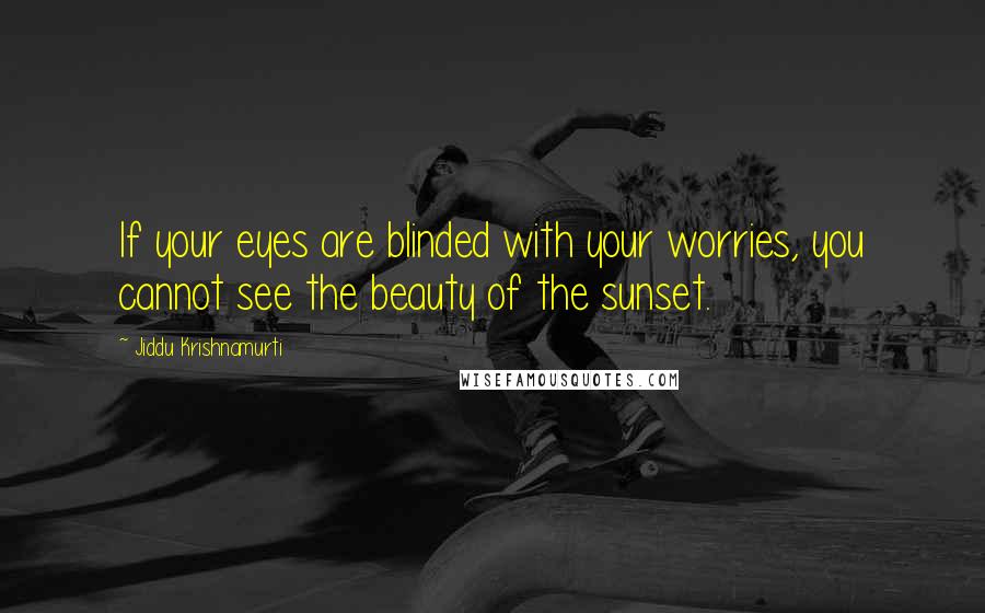 Jiddu Krishnamurti Quotes: If your eyes are blinded with your worries, you cannot see the beauty of the sunset.