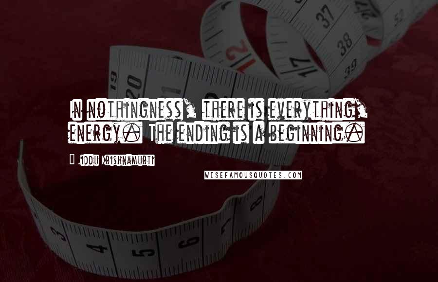 Jiddu Krishnamurti Quotes: In nothingness, there is everything, energy. The ending is a beginning.