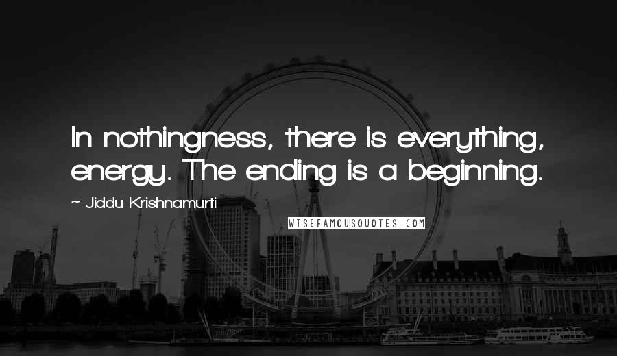 Jiddu Krishnamurti Quotes: In nothingness, there is everything, energy. The ending is a beginning.