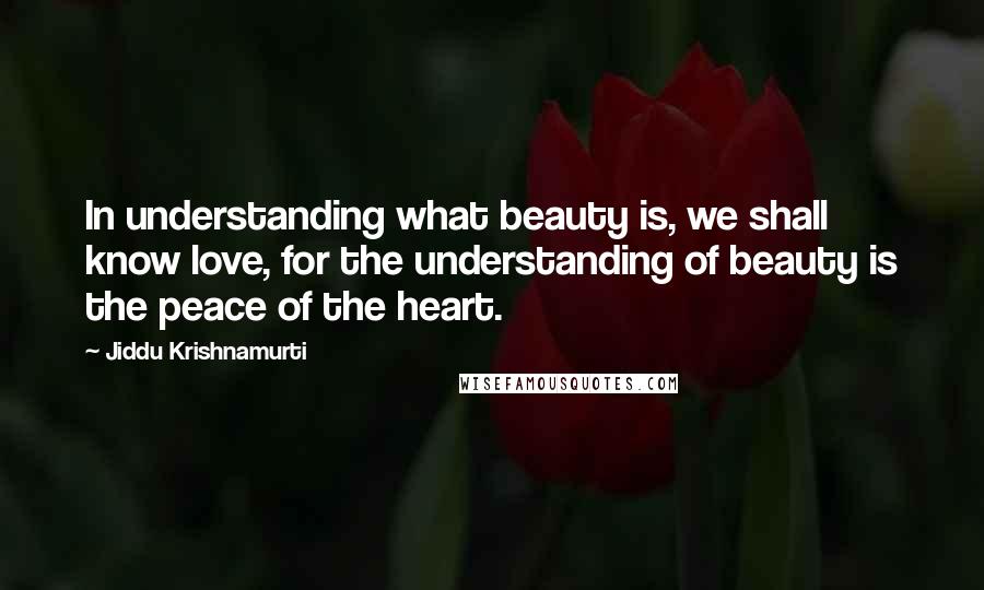 Jiddu Krishnamurti Quotes: In understanding what beauty is, we shall know love, for the understanding of beauty is the peace of the heart.