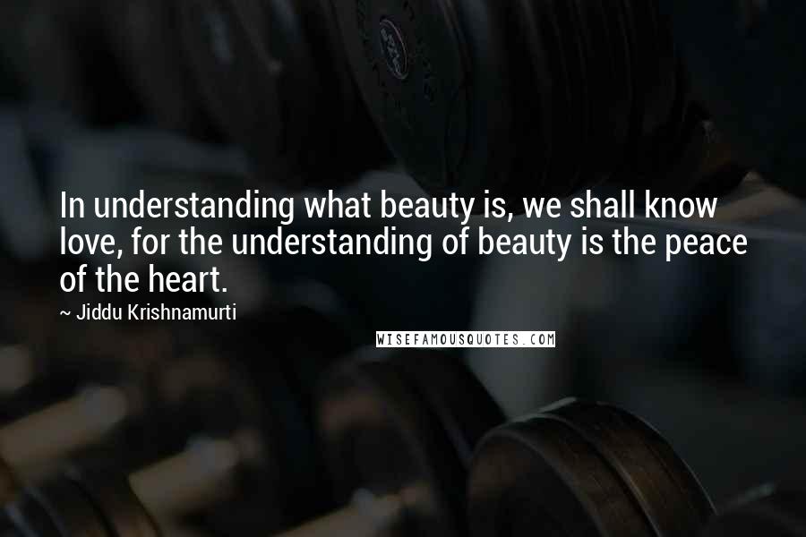 Jiddu Krishnamurti Quotes: In understanding what beauty is, we shall know love, for the understanding of beauty is the peace of the heart.