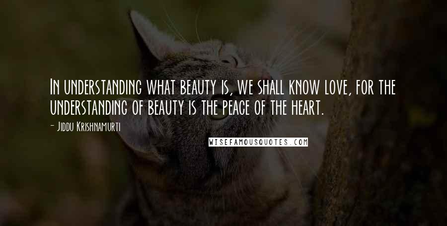 Jiddu Krishnamurti Quotes: In understanding what beauty is, we shall know love, for the understanding of beauty is the peace of the heart.