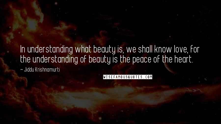 Jiddu Krishnamurti Quotes: In understanding what beauty is, we shall know love, for the understanding of beauty is the peace of the heart.