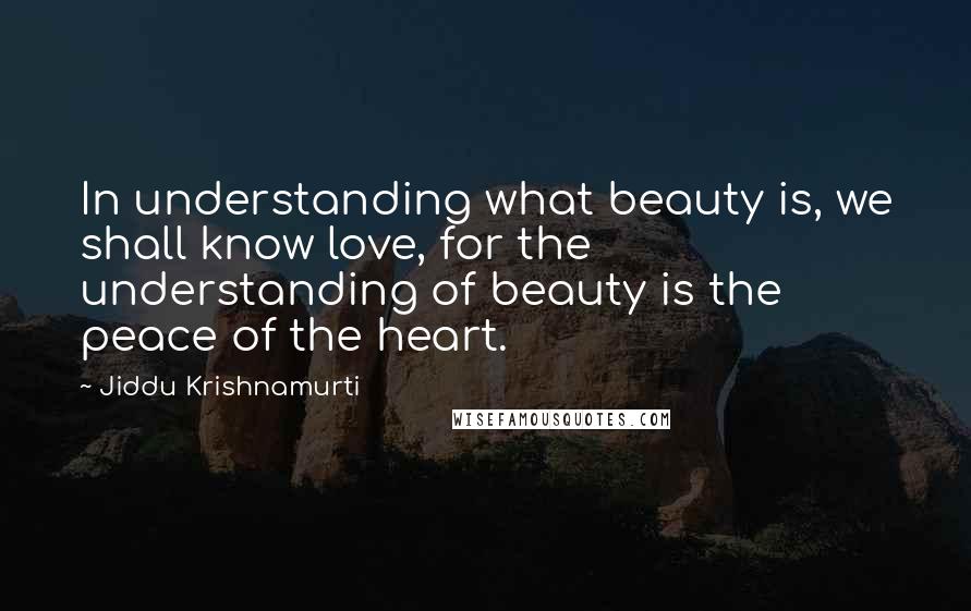 Jiddu Krishnamurti Quotes: In understanding what beauty is, we shall know love, for the understanding of beauty is the peace of the heart.