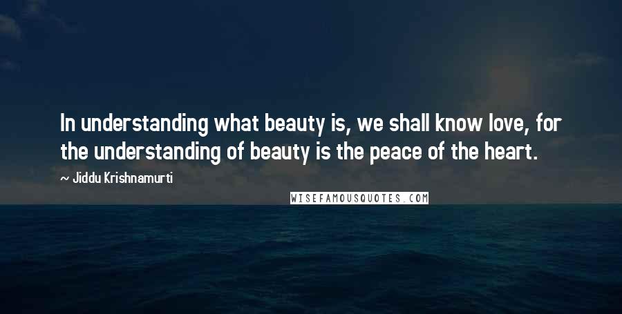 Jiddu Krishnamurti Quotes: In understanding what beauty is, we shall know love, for the understanding of beauty is the peace of the heart.