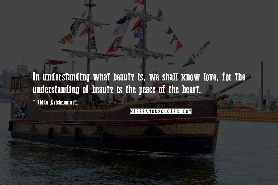 Jiddu Krishnamurti Quotes: In understanding what beauty is, we shall know love, for the understanding of beauty is the peace of the heart.