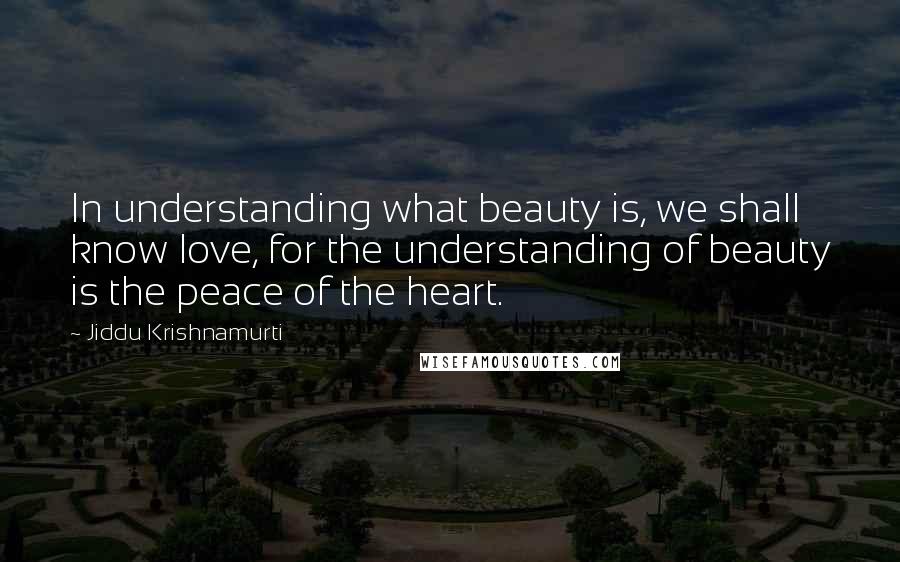 Jiddu Krishnamurti Quotes: In understanding what beauty is, we shall know love, for the understanding of beauty is the peace of the heart.