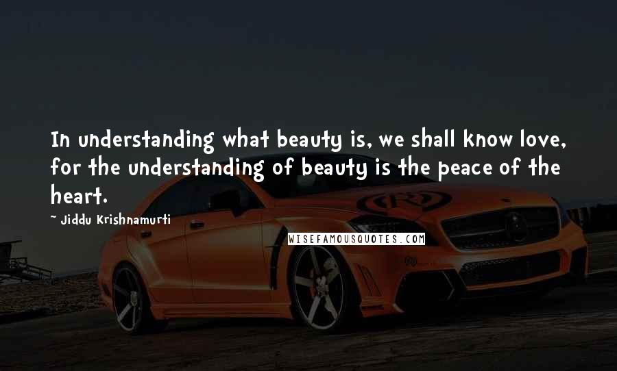 Jiddu Krishnamurti Quotes: In understanding what beauty is, we shall know love, for the understanding of beauty is the peace of the heart.