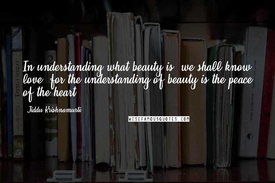 Jiddu Krishnamurti Quotes: In understanding what beauty is, we shall know love, for the understanding of beauty is the peace of the heart.