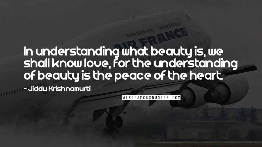 Jiddu Krishnamurti Quotes: In understanding what beauty is, we shall know love, for the understanding of beauty is the peace of the heart.