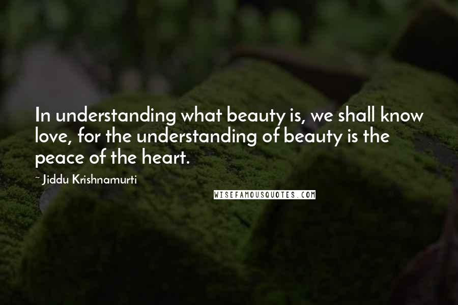 Jiddu Krishnamurti Quotes: In understanding what beauty is, we shall know love, for the understanding of beauty is the peace of the heart.