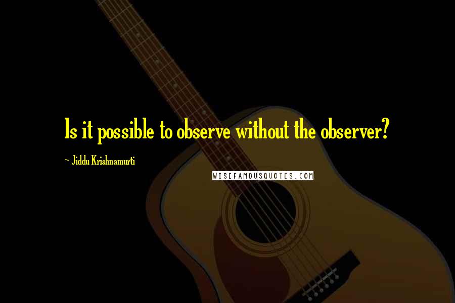 Jiddu Krishnamurti Quotes: Is it possible to observe without the observer?