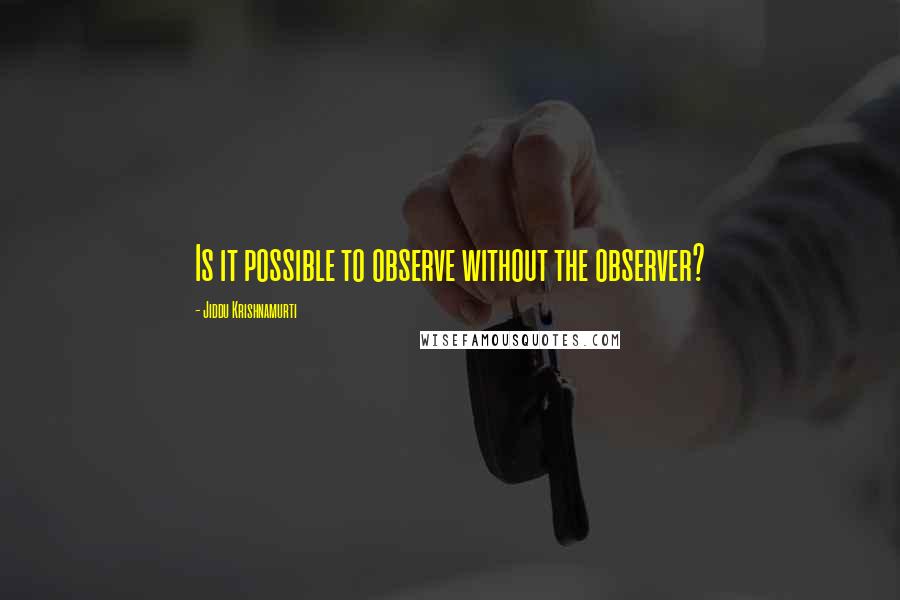 Jiddu Krishnamurti Quotes: Is it possible to observe without the observer?