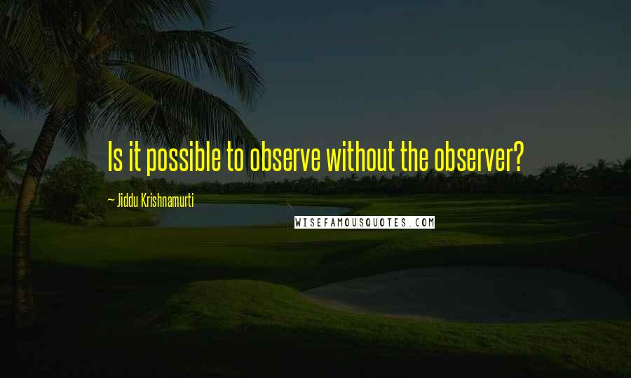 Jiddu Krishnamurti Quotes: Is it possible to observe without the observer?