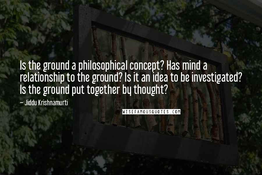 Jiddu Krishnamurti Quotes: Is the ground a philosophical concept? Has mind a relationship to the ground? Is it an idea to be investigated? Is the ground put together by thought?