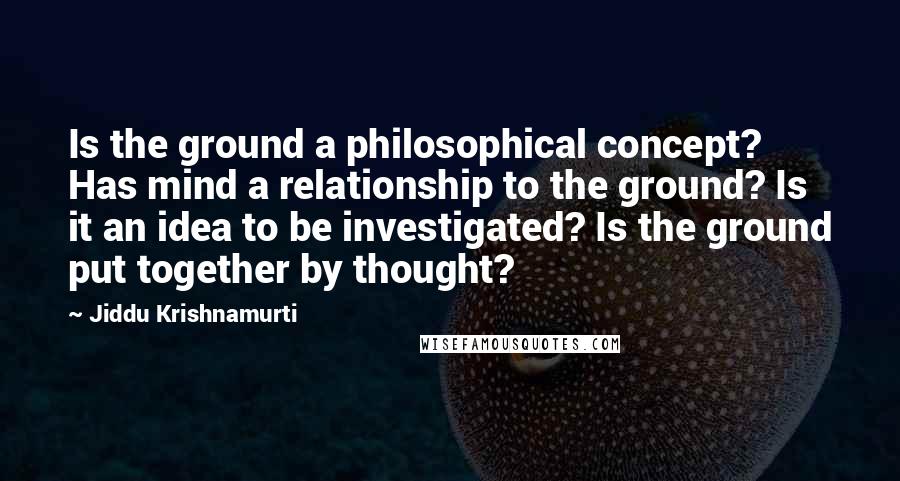 Jiddu Krishnamurti Quotes: Is the ground a philosophical concept? Has mind a relationship to the ground? Is it an idea to be investigated? Is the ground put together by thought?