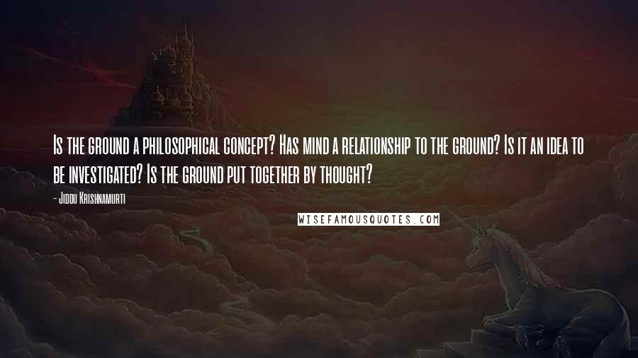 Jiddu Krishnamurti Quotes: Is the ground a philosophical concept? Has mind a relationship to the ground? Is it an idea to be investigated? Is the ground put together by thought?