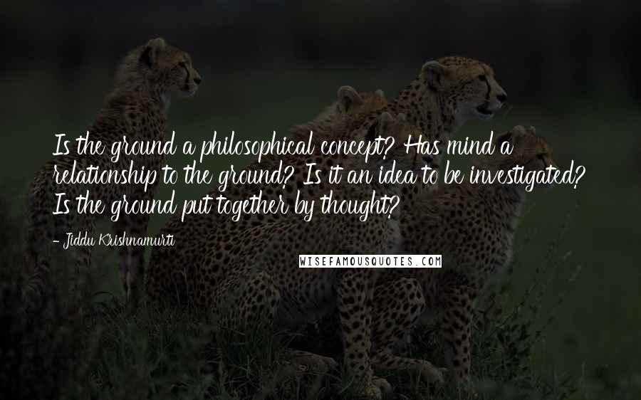 Jiddu Krishnamurti Quotes: Is the ground a philosophical concept? Has mind a relationship to the ground? Is it an idea to be investigated? Is the ground put together by thought?