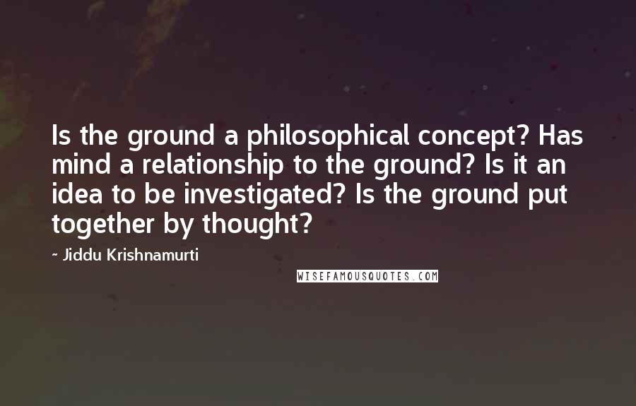 Jiddu Krishnamurti Quotes: Is the ground a philosophical concept? Has mind a relationship to the ground? Is it an idea to be investigated? Is the ground put together by thought?