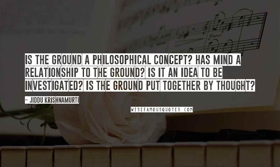 Jiddu Krishnamurti Quotes: Is the ground a philosophical concept? Has mind a relationship to the ground? Is it an idea to be investigated? Is the ground put together by thought?