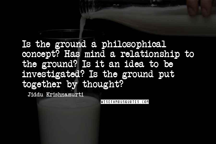 Jiddu Krishnamurti Quotes: Is the ground a philosophical concept? Has mind a relationship to the ground? Is it an idea to be investigated? Is the ground put together by thought?
