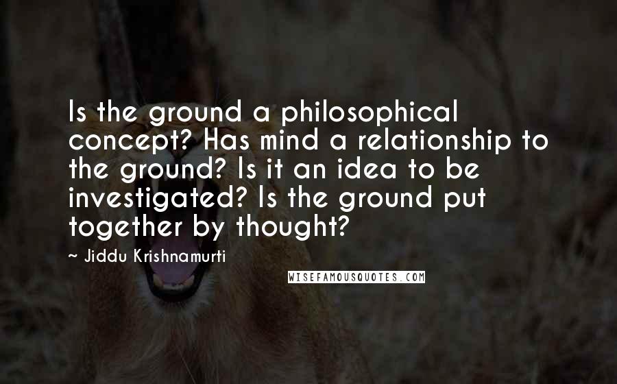 Jiddu Krishnamurti Quotes: Is the ground a philosophical concept? Has mind a relationship to the ground? Is it an idea to be investigated? Is the ground put together by thought?