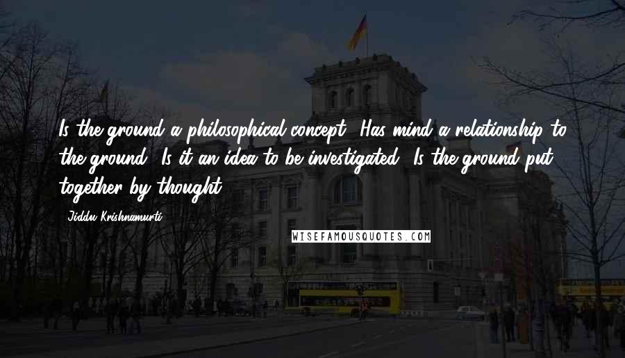 Jiddu Krishnamurti Quotes: Is the ground a philosophical concept? Has mind a relationship to the ground? Is it an idea to be investigated? Is the ground put together by thought?