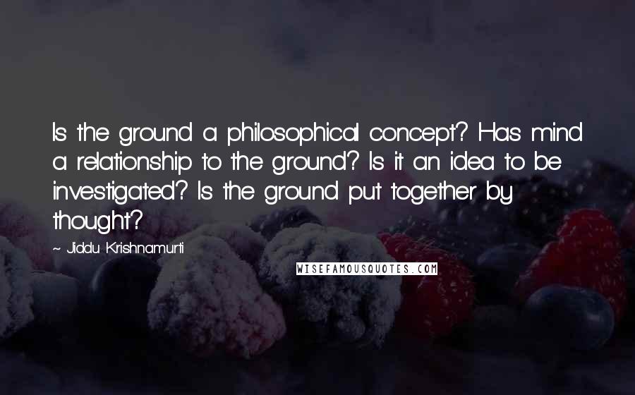 Jiddu Krishnamurti Quotes: Is the ground a philosophical concept? Has mind a relationship to the ground? Is it an idea to be investigated? Is the ground put together by thought?
