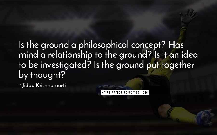 Jiddu Krishnamurti Quotes: Is the ground a philosophical concept? Has mind a relationship to the ground? Is it an idea to be investigated? Is the ground put together by thought?
