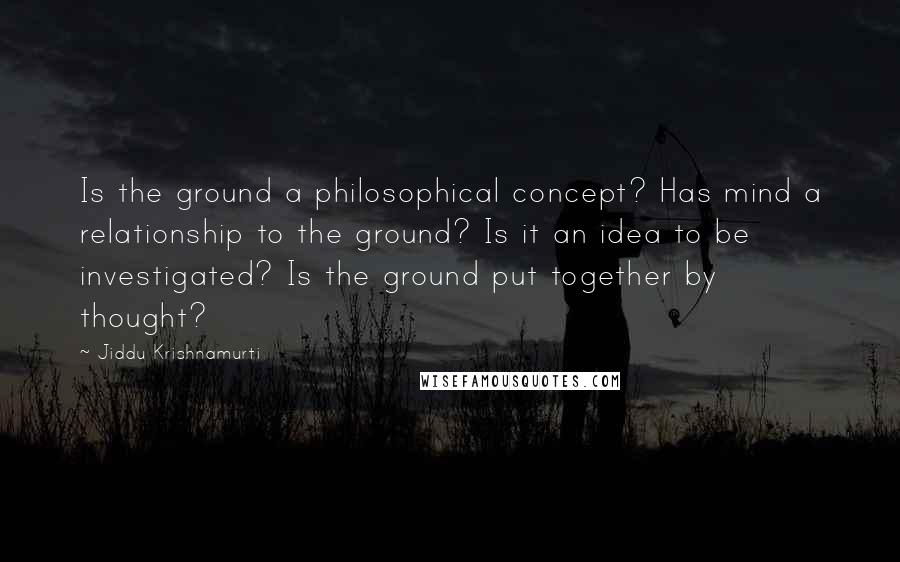 Jiddu Krishnamurti Quotes: Is the ground a philosophical concept? Has mind a relationship to the ground? Is it an idea to be investigated? Is the ground put together by thought?