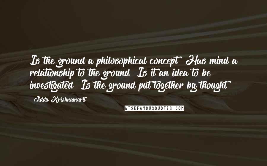 Jiddu Krishnamurti Quotes: Is the ground a philosophical concept? Has mind a relationship to the ground? Is it an idea to be investigated? Is the ground put together by thought?