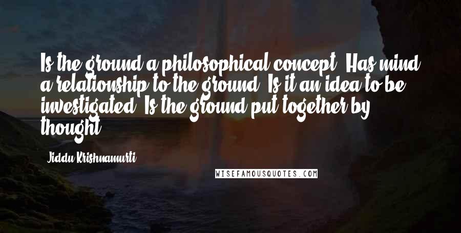 Jiddu Krishnamurti Quotes: Is the ground a philosophical concept? Has mind a relationship to the ground? Is it an idea to be investigated? Is the ground put together by thought?
