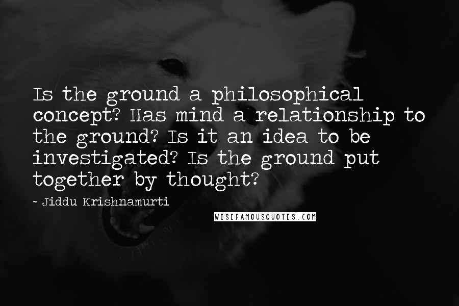 Jiddu Krishnamurti Quotes: Is the ground a philosophical concept? Has mind a relationship to the ground? Is it an idea to be investigated? Is the ground put together by thought?