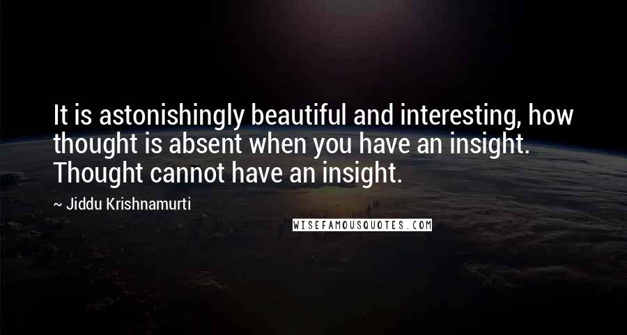 Jiddu Krishnamurti Quotes: It is astonishingly beautiful and interesting, how thought is absent when you have an insight. Thought cannot have an insight.