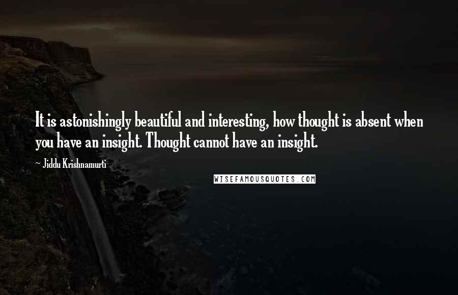 Jiddu Krishnamurti Quotes: It is astonishingly beautiful and interesting, how thought is absent when you have an insight. Thought cannot have an insight.