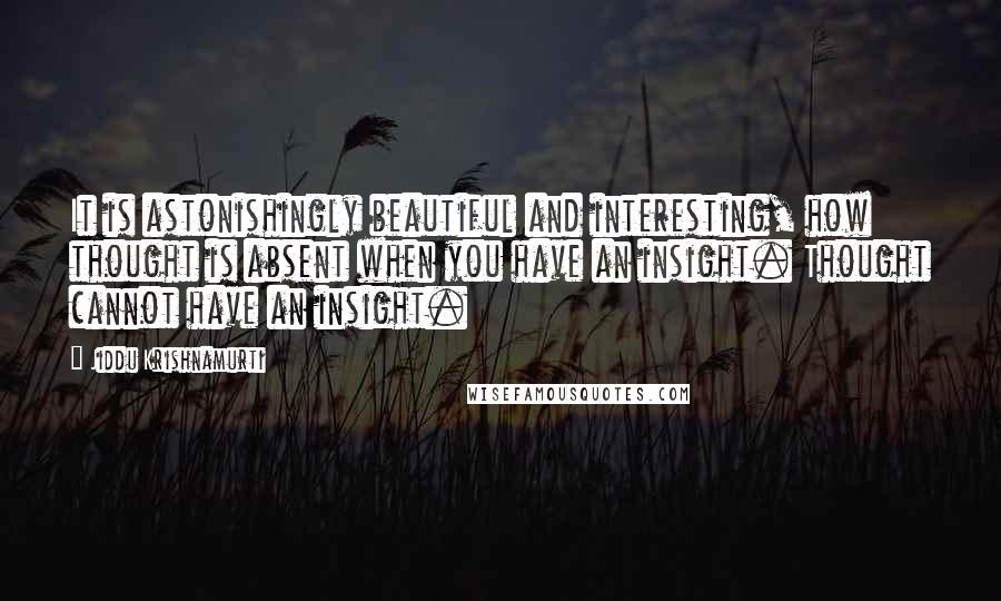 Jiddu Krishnamurti Quotes: It is astonishingly beautiful and interesting, how thought is absent when you have an insight. Thought cannot have an insight.