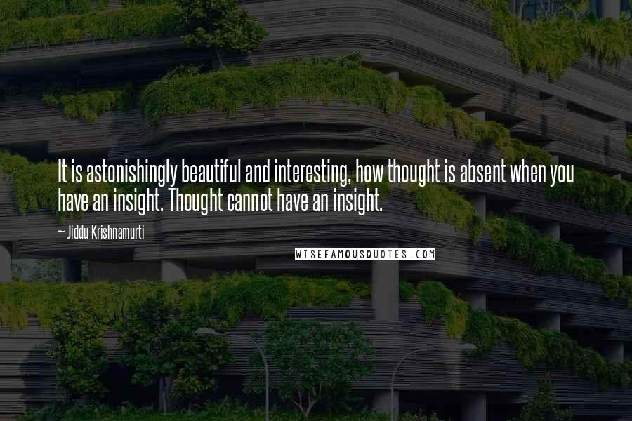 Jiddu Krishnamurti Quotes: It is astonishingly beautiful and interesting, how thought is absent when you have an insight. Thought cannot have an insight.