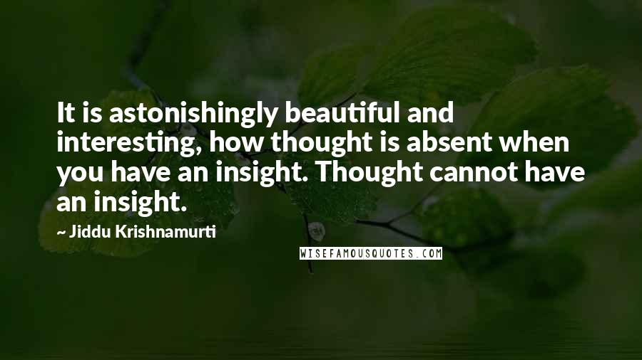 Jiddu Krishnamurti Quotes: It is astonishingly beautiful and interesting, how thought is absent when you have an insight. Thought cannot have an insight.