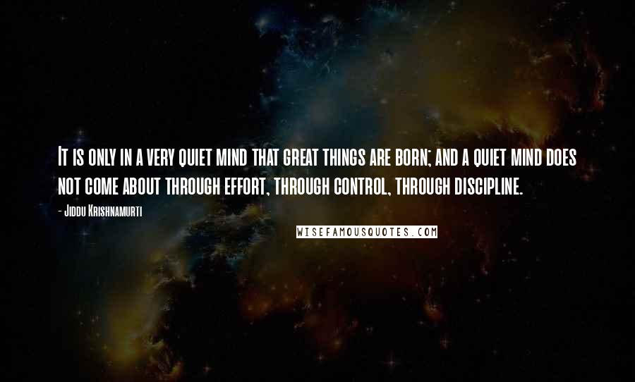 Jiddu Krishnamurti Quotes: It is only in a very quiet mind that great things are born; and a quiet mind does not come about through effort, through control, through discipline.